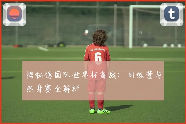 揭秘德国队世界杯备战：训练营与热身赛全解析