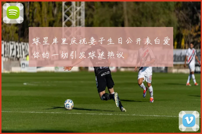 球星库里庆祝妻子生日公开表白爱你的一切引发球迷热议